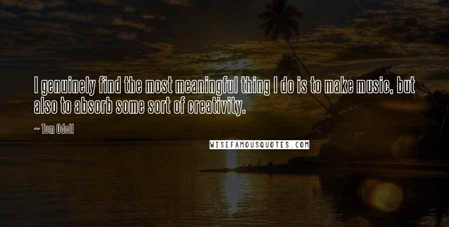 Tom Odell Quotes: I genuinely find the most meaningful thing I do is to make music, but also to absorb some sort of creativity.