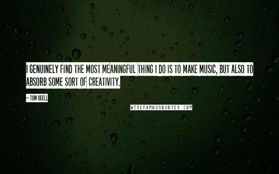 Tom Odell Quotes: I genuinely find the most meaningful thing I do is to make music, but also to absorb some sort of creativity.