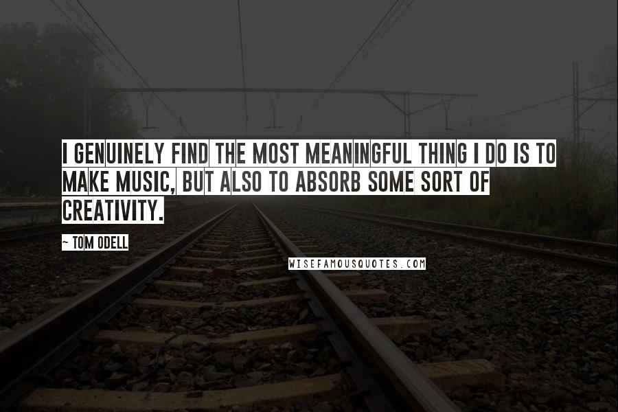 Tom Odell Quotes: I genuinely find the most meaningful thing I do is to make music, but also to absorb some sort of creativity.