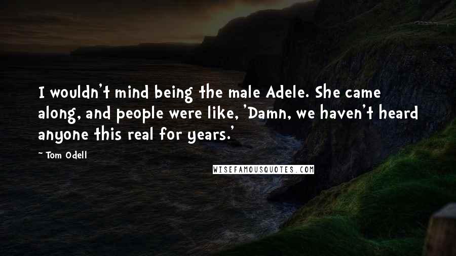 Tom Odell Quotes: I wouldn't mind being the male Adele. She came along, and people were like, 'Damn, we haven't heard anyone this real for years.'