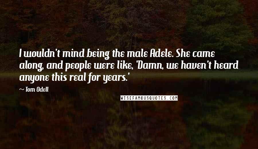 Tom Odell Quotes: I wouldn't mind being the male Adele. She came along, and people were like, 'Damn, we haven't heard anyone this real for years.'