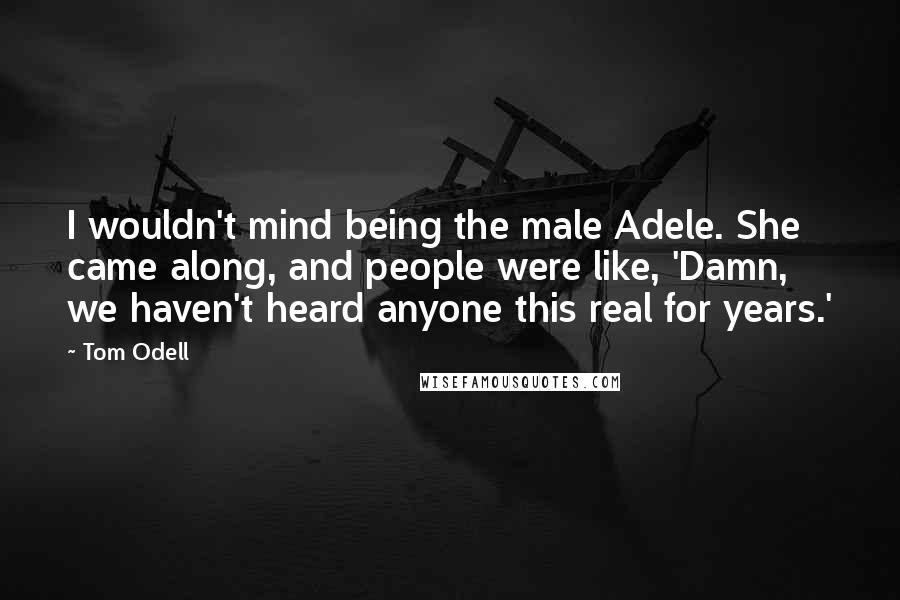 Tom Odell Quotes: I wouldn't mind being the male Adele. She came along, and people were like, 'Damn, we haven't heard anyone this real for years.'