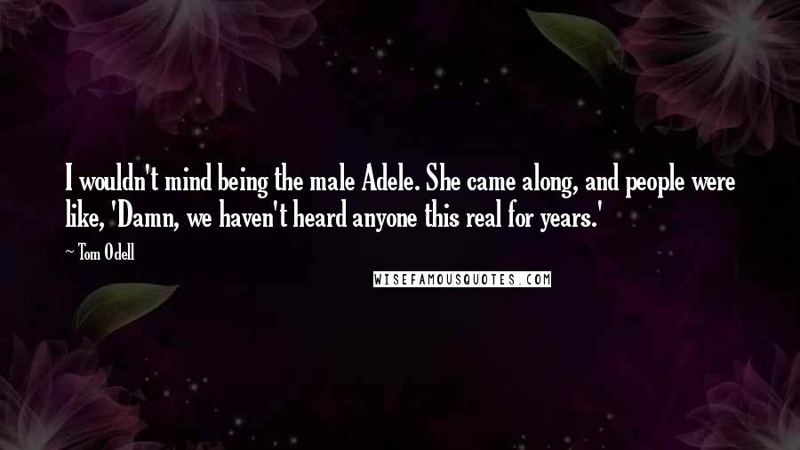 Tom Odell Quotes: I wouldn't mind being the male Adele. She came along, and people were like, 'Damn, we haven't heard anyone this real for years.'