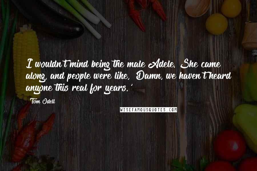 Tom Odell Quotes: I wouldn't mind being the male Adele. She came along, and people were like, 'Damn, we haven't heard anyone this real for years.'