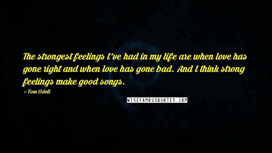 Tom Odell Quotes: The strongest feelings I've had in my life are when love has gone right and when love has gone bad. And I think strong feelings make good songs.