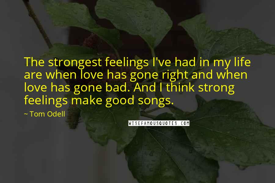 Tom Odell Quotes: The strongest feelings I've had in my life are when love has gone right and when love has gone bad. And I think strong feelings make good songs.