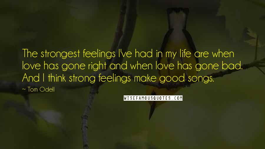 Tom Odell Quotes: The strongest feelings I've had in my life are when love has gone right and when love has gone bad. And I think strong feelings make good songs.