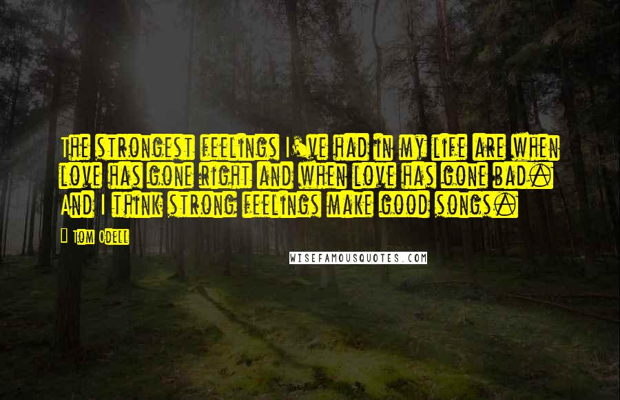 Tom Odell Quotes: The strongest feelings I've had in my life are when love has gone right and when love has gone bad. And I think strong feelings make good songs.