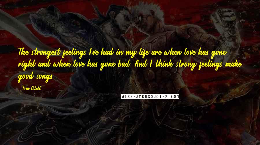 Tom Odell Quotes: The strongest feelings I've had in my life are when love has gone right and when love has gone bad. And I think strong feelings make good songs.