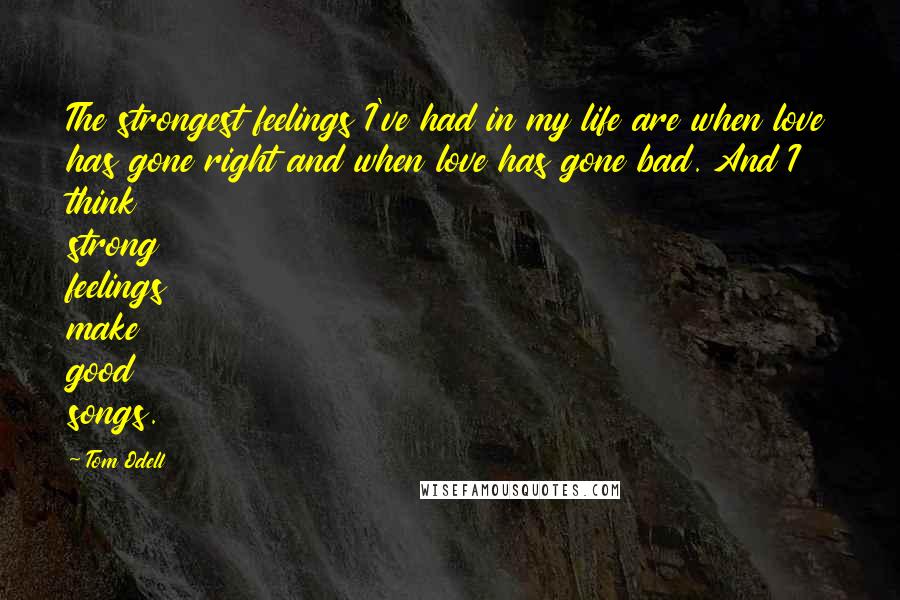 Tom Odell Quotes: The strongest feelings I've had in my life are when love has gone right and when love has gone bad. And I think strong feelings make good songs.