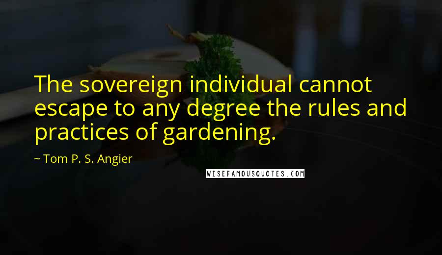 Tom P. S. Angier Quotes: The sovereign individual cannot escape to any degree the rules and practices of gardening.