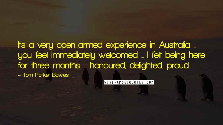 Tom Parker Bowles Quotes: It's a very open-armed experience in Australia - you feel immediately welcomed - I felt being here for three months - honoured, delighted, proud.