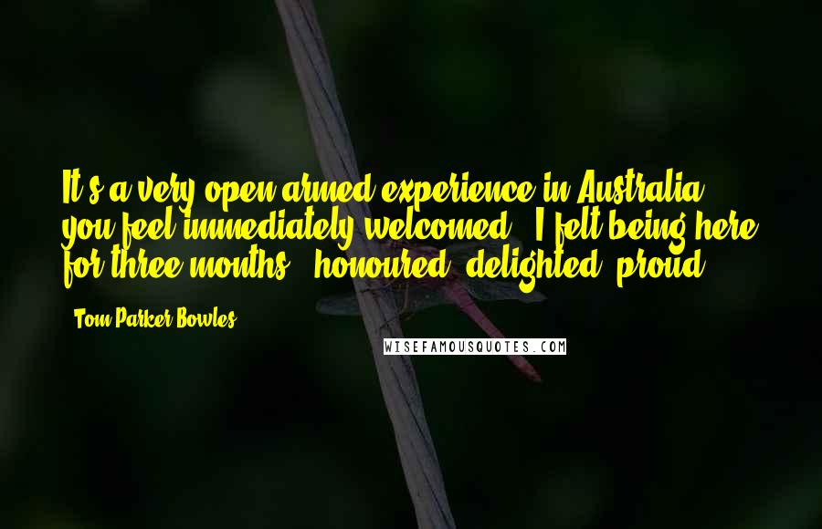 Tom Parker Bowles Quotes: It's a very open-armed experience in Australia - you feel immediately welcomed - I felt being here for three months - honoured, delighted, proud.