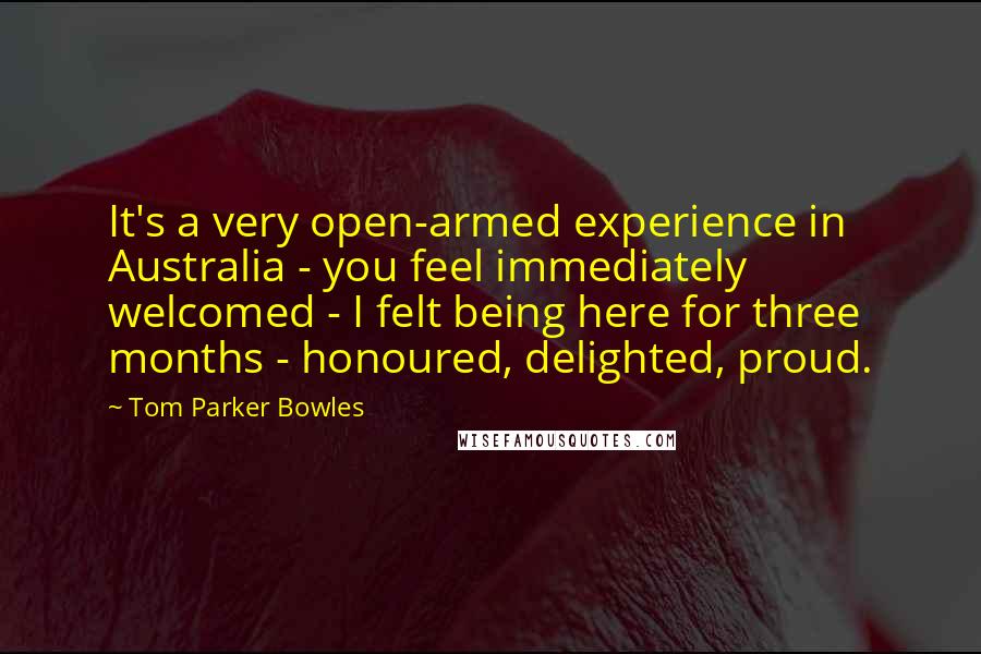 Tom Parker Bowles Quotes: It's a very open-armed experience in Australia - you feel immediately welcomed - I felt being here for three months - honoured, delighted, proud.