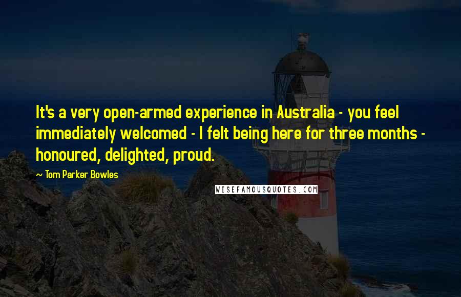 Tom Parker Bowles Quotes: It's a very open-armed experience in Australia - you feel immediately welcomed - I felt being here for three months - honoured, delighted, proud.