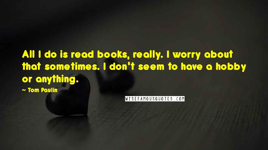 Tom Paulin Quotes: All I do is read books, really. I worry about that sometimes. I don't seem to have a hobby or anything.