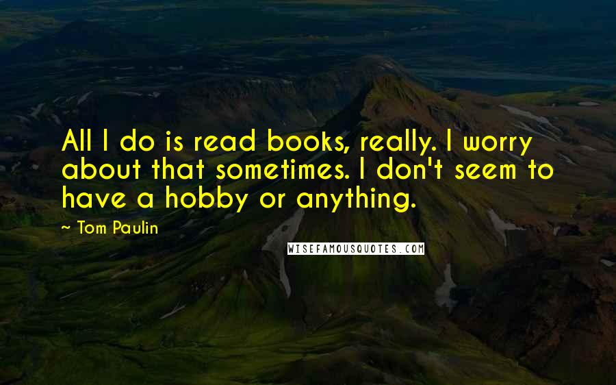 Tom Paulin Quotes: All I do is read books, really. I worry about that sometimes. I don't seem to have a hobby or anything.