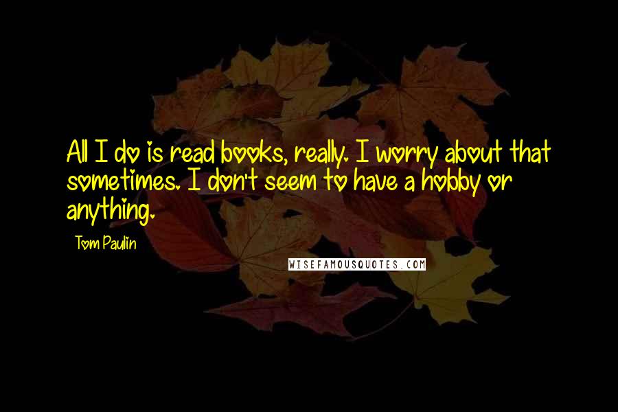 Tom Paulin Quotes: All I do is read books, really. I worry about that sometimes. I don't seem to have a hobby or anything.