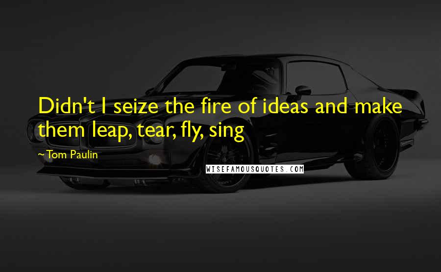 Tom Paulin Quotes: Didn't I seize the fire of ideas and make them leap, tear, fly, sing