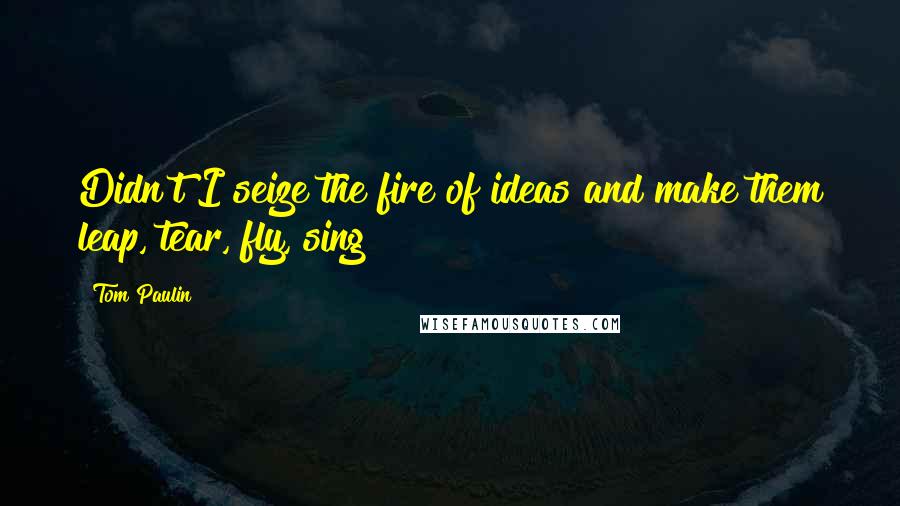 Tom Paulin Quotes: Didn't I seize the fire of ideas and make them leap, tear, fly, sing