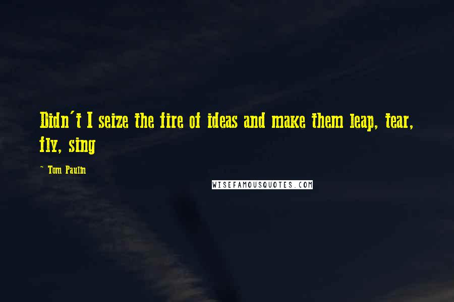 Tom Paulin Quotes: Didn't I seize the fire of ideas and make them leap, tear, fly, sing