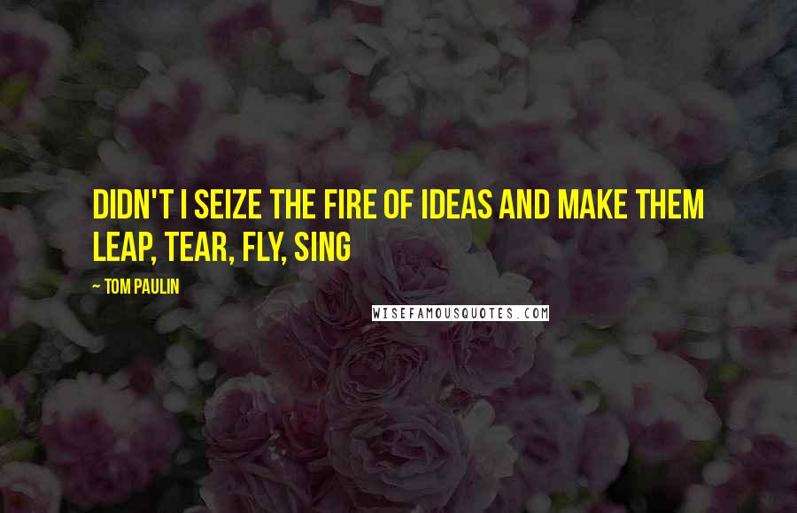 Tom Paulin Quotes: Didn't I seize the fire of ideas and make them leap, tear, fly, sing