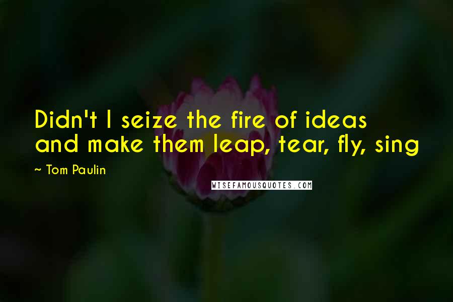 Tom Paulin Quotes: Didn't I seize the fire of ideas and make them leap, tear, fly, sing