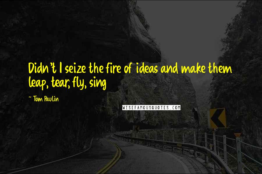 Tom Paulin Quotes: Didn't I seize the fire of ideas and make them leap, tear, fly, sing