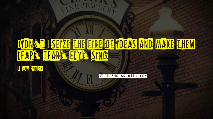 Tom Paulin Quotes: Didn't I seize the fire of ideas and make them leap, tear, fly, sing