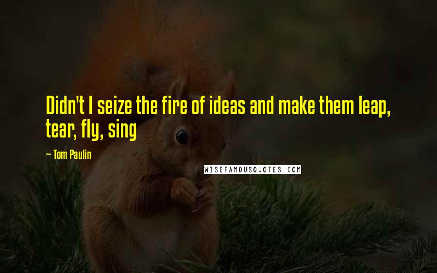 Tom Paulin Quotes: Didn't I seize the fire of ideas and make them leap, tear, fly, sing