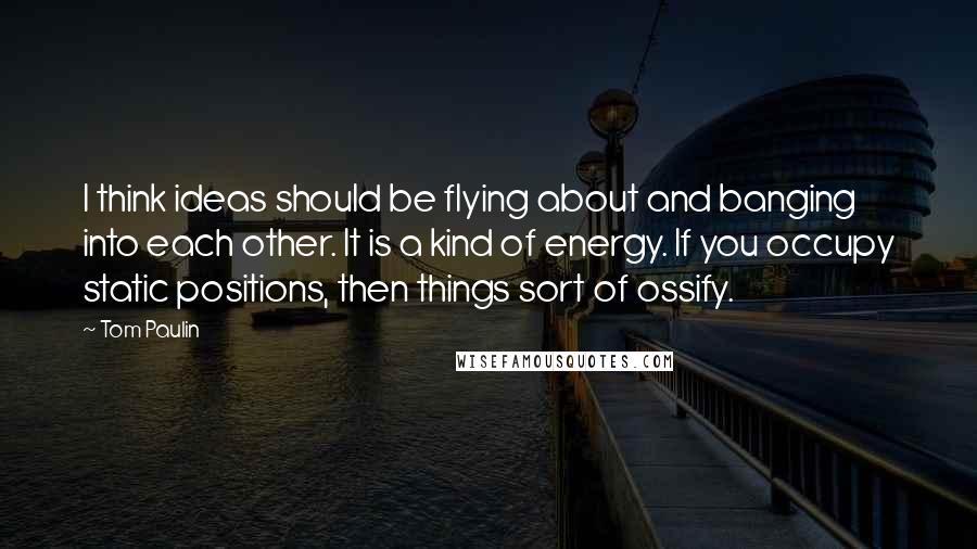 Tom Paulin Quotes: I think ideas should be flying about and banging into each other. It is a kind of energy. If you occupy static positions, then things sort of ossify.