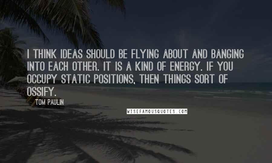 Tom Paulin Quotes: I think ideas should be flying about and banging into each other. It is a kind of energy. If you occupy static positions, then things sort of ossify.