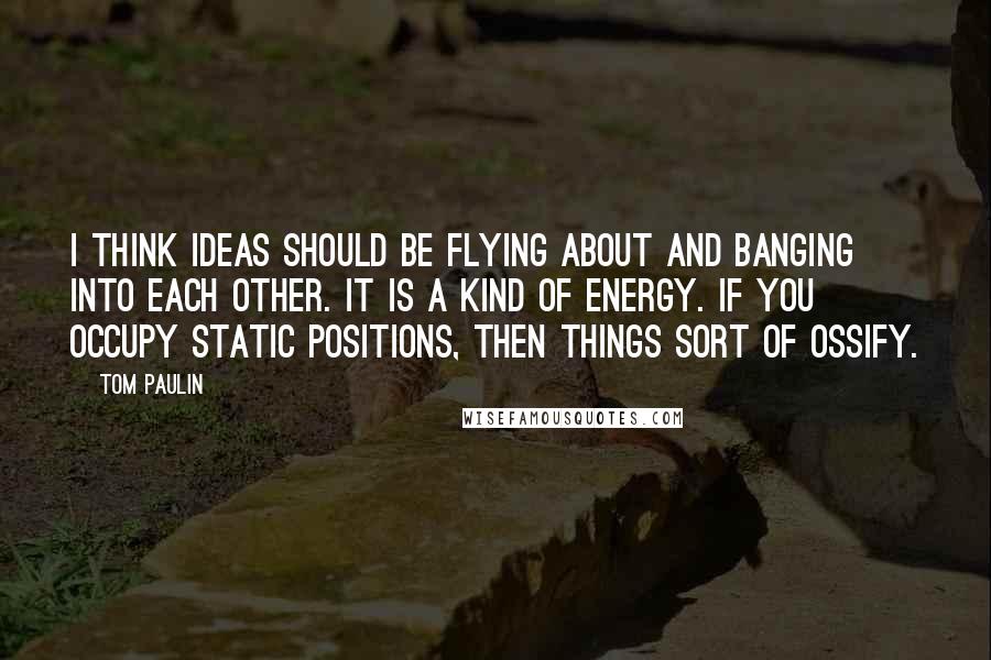 Tom Paulin Quotes: I think ideas should be flying about and banging into each other. It is a kind of energy. If you occupy static positions, then things sort of ossify.