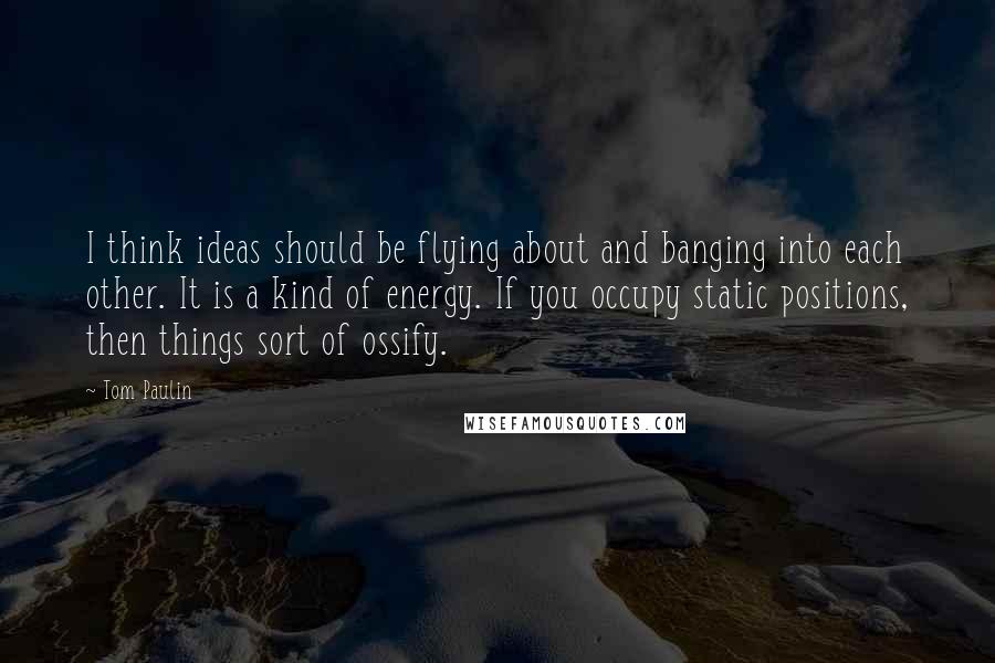 Tom Paulin Quotes: I think ideas should be flying about and banging into each other. It is a kind of energy. If you occupy static positions, then things sort of ossify.