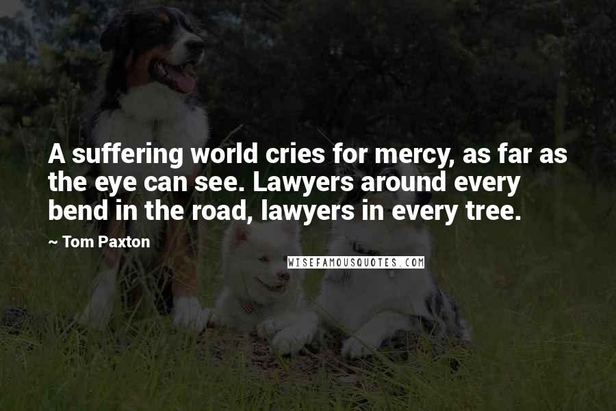 Tom Paxton Quotes: A suffering world cries for mercy, as far as the eye can see. Lawyers around every bend in the road, lawyers in every tree.