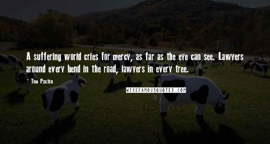 Tom Paxton Quotes: A suffering world cries for mercy, as far as the eye can see. Lawyers around every bend in the road, lawyers in every tree.