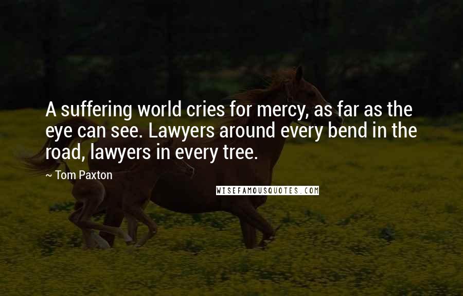 Tom Paxton Quotes: A suffering world cries for mercy, as far as the eye can see. Lawyers around every bend in the road, lawyers in every tree.