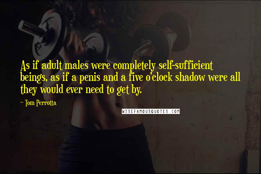 Tom Perrotta Quotes: As if adult males were completely self-sufficient beings, as if a penis and a five o'clock shadow were all they would ever need to get by.