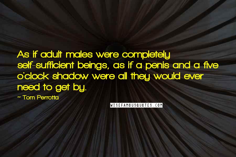 Tom Perrotta Quotes: As if adult males were completely self-sufficient beings, as if a penis and a five o'clock shadow were all they would ever need to get by.