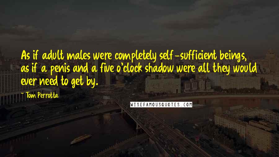 Tom Perrotta Quotes: As if adult males were completely self-sufficient beings, as if a penis and a five o'clock shadow were all they would ever need to get by.