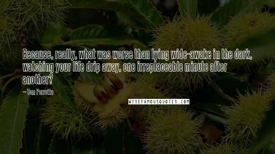 Tom Perrotta Quotes: Because, really, what was worse than lying wide-awake in the dark, watching your life drip away, one irreplaceable minute after another?