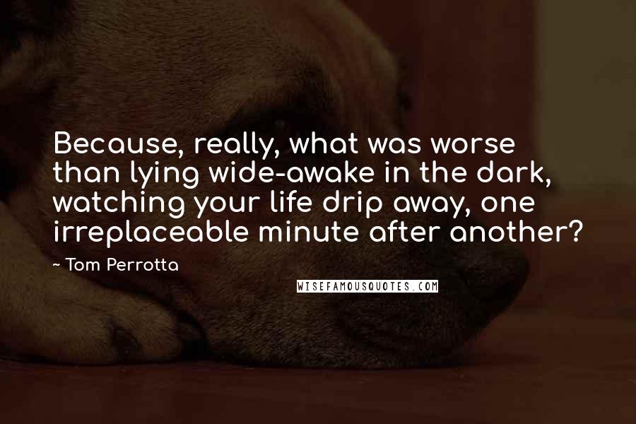 Tom Perrotta Quotes: Because, really, what was worse than lying wide-awake in the dark, watching your life drip away, one irreplaceable minute after another?