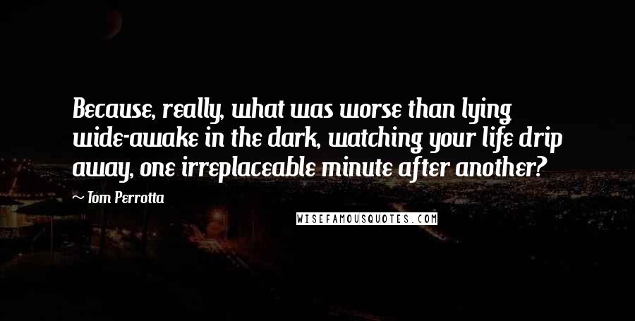 Tom Perrotta Quotes: Because, really, what was worse than lying wide-awake in the dark, watching your life drip away, one irreplaceable minute after another?