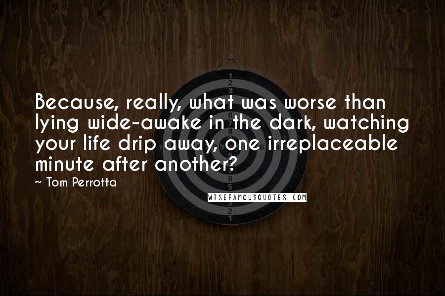 Tom Perrotta Quotes: Because, really, what was worse than lying wide-awake in the dark, watching your life drip away, one irreplaceable minute after another?