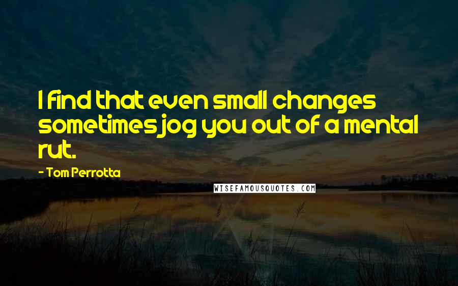 Tom Perrotta Quotes: I find that even small changes sometimes jog you out of a mental rut.