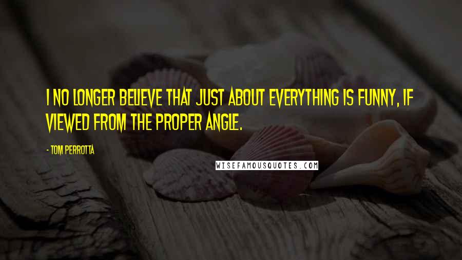 Tom Perrotta Quotes: I no longer believe that just about everything is funny, if viewed from the proper angle.