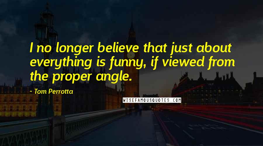 Tom Perrotta Quotes: I no longer believe that just about everything is funny, if viewed from the proper angle.