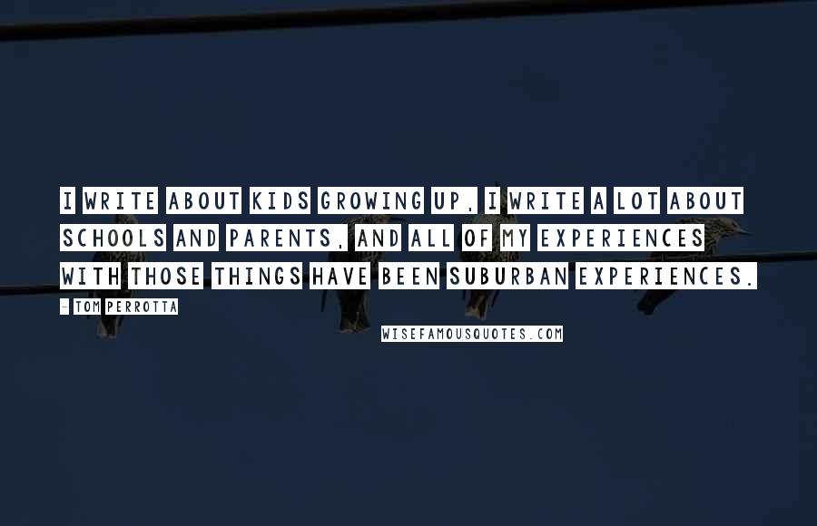 Tom Perrotta Quotes: I write about kids growing up, I write a lot about schools and parents, and all of my experiences with those things have been suburban experiences.