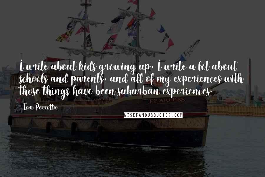 Tom Perrotta Quotes: I write about kids growing up, I write a lot about schools and parents, and all of my experiences with those things have been suburban experiences.