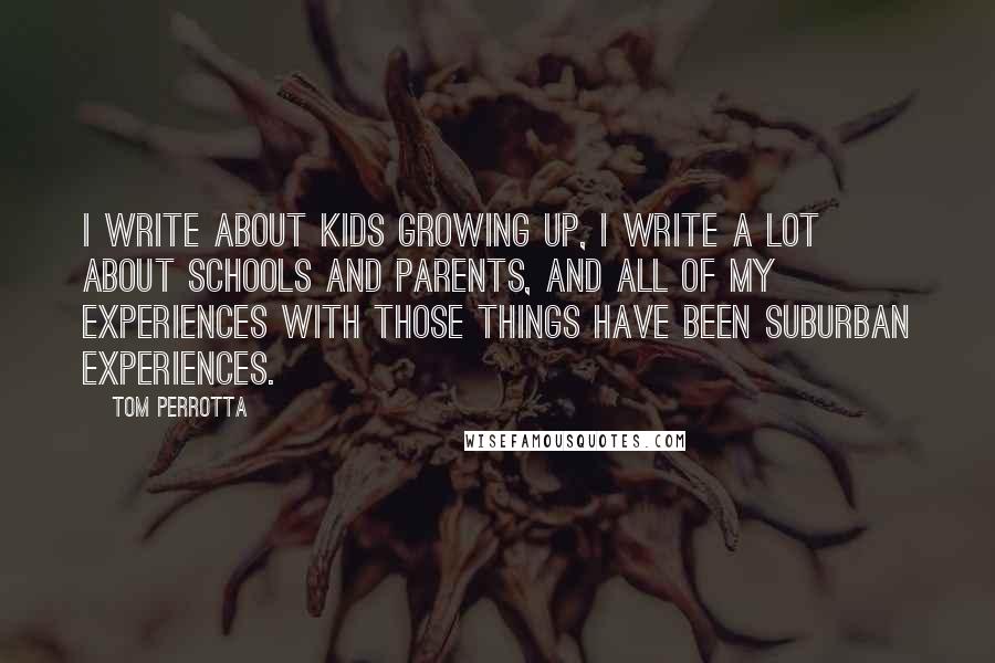 Tom Perrotta Quotes: I write about kids growing up, I write a lot about schools and parents, and all of my experiences with those things have been suburban experiences.